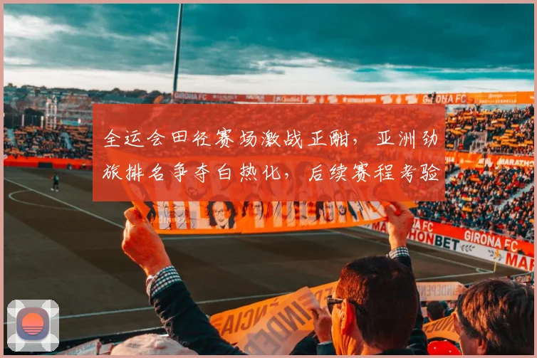 全运会田径赛场激战正酣，亚洲劲旅排名争夺白热化，后续赛程考验重重