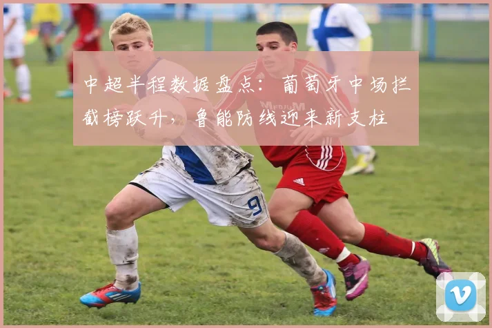 中超半程数据盘点：葡萄牙中场拦截榜跃升，鲁能防线迎来新支柱