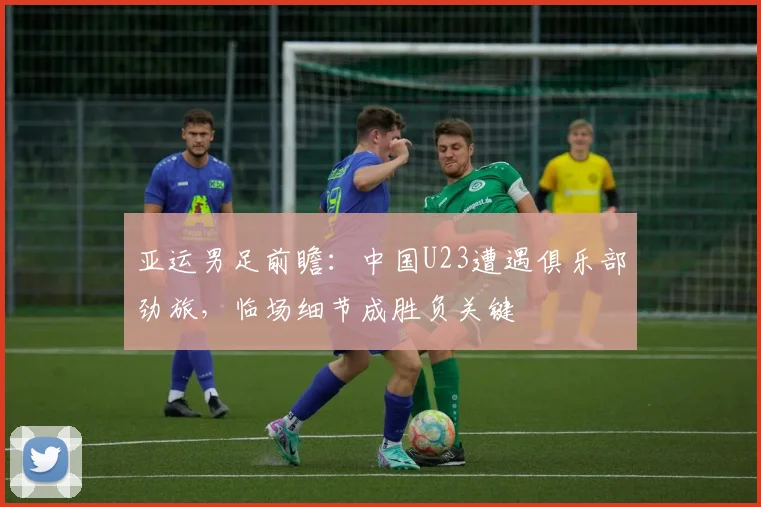 亚运男足前瞻：中国U23遭遇俱乐部劲旅，临场细节成胜负关键