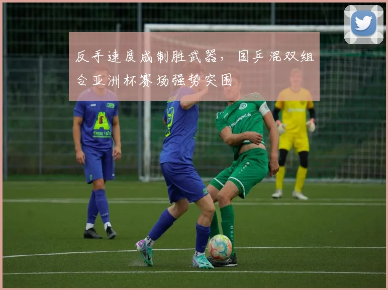 反手速度成制胜武器，国乒混双组合亚洲杯赛场强势突围