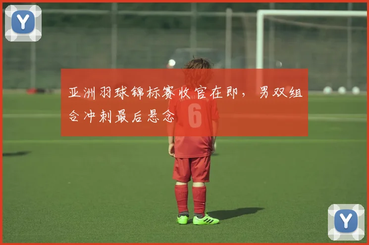 亚洲羽球锦标赛收官在即，男双组合冲刺最后悬念