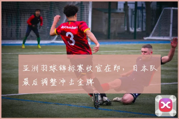 亚洲羽球锦标赛收官在即，日本队最后调整冲击金牌