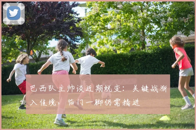 巴西队主帅谈近期蜕变:关键战渐入佳境,临门一脚仍需精进