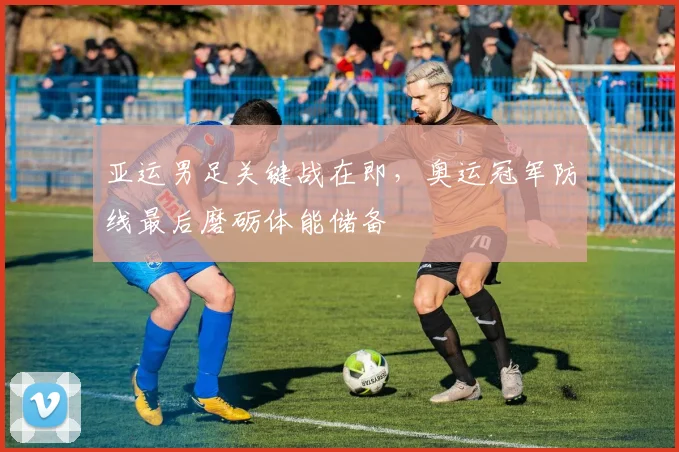 亚运男足关键战在即，奥运冠军防线最后磨砺体能储备
