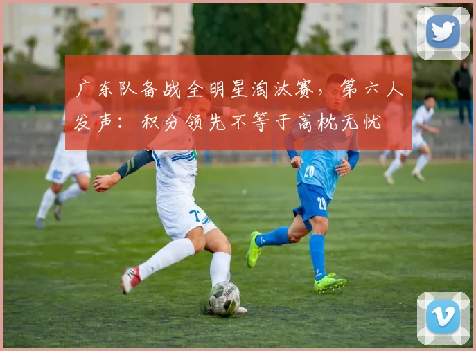 广东队备战全明星淘汰赛,第六人发声:积分领先不等于高枕无忧