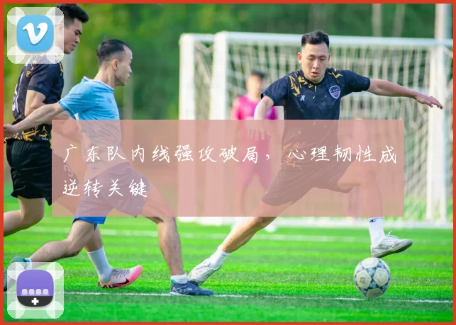 广东队内线强攻破局,心理韧性成逆转关键