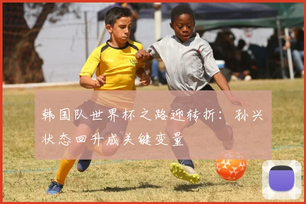 韩国队世界杯之路迎转折：孙兴慜状态回升成关键变量