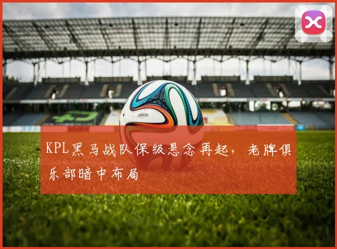 KPL黑马战队保级悬念再起，老牌俱乐部暗中布局