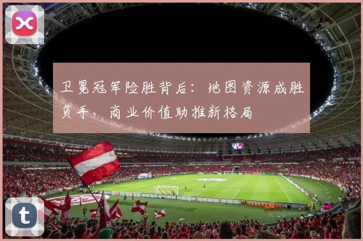 卫冕冠军险胜背后：地图资源成胜负手，商业价值助推新格局