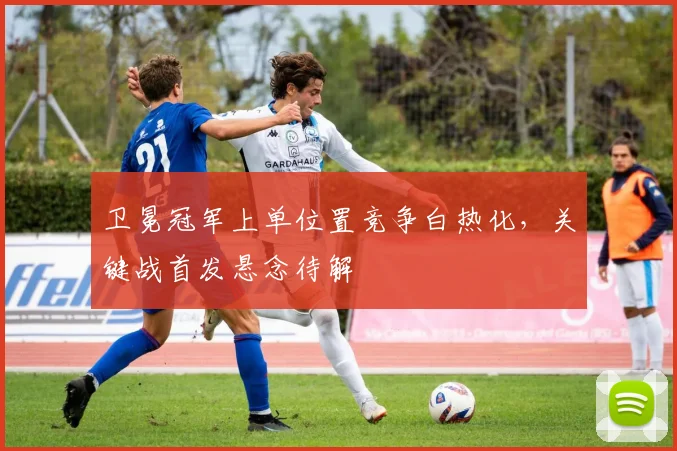 卫冕冠军上单位置竞争白热化，关键战首发悬念待解