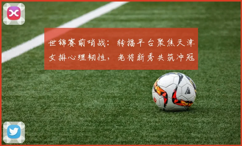 世锦赛前哨战：转播平台聚焦天津女排心理韧性，老将新秀共筑冲冠底气