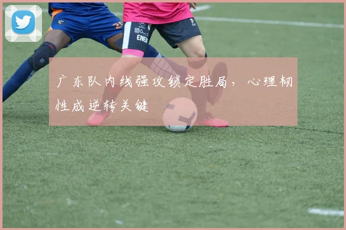 广东队内线强攻锁定胜局,心理韧性成逆转关键