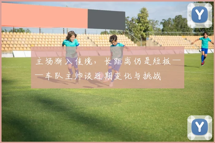 主场渐入佳境，长距离仍是短板——车队主帅谈近期变化与挑战