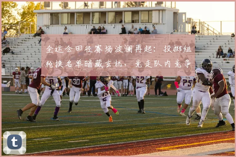 全运会田径赛场波澜再起：投掷组轮换名单暗藏玄机，竞走队内竞争白热化