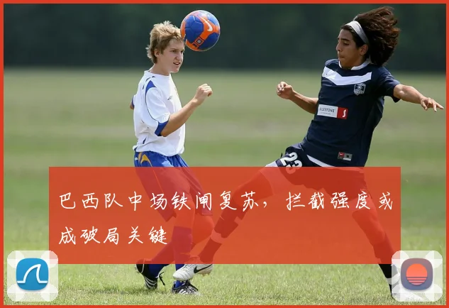 巴西队中场铁闸复苏，拦截强度或成破局关键