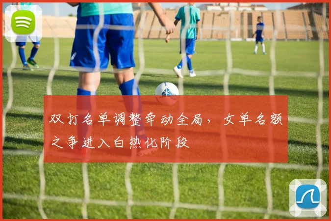 双打名单调整牵动全局，女单名额之争进入白热化阶段