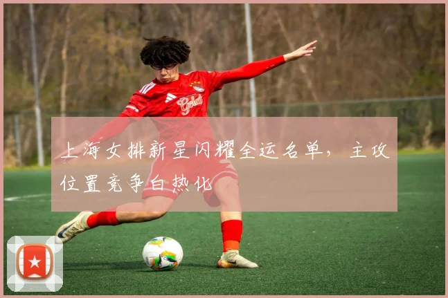上海女排新星闪耀全运名单，主攻位置竞争白热化