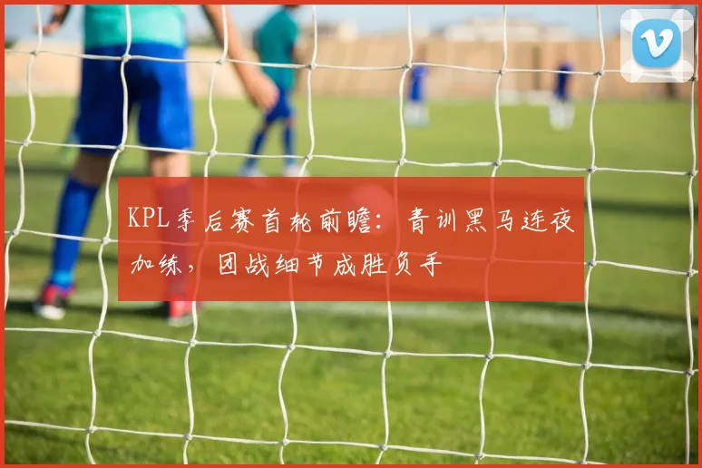 KPL季后赛首轮前瞻：青训黑马连夜加练，团战细节成胜负手